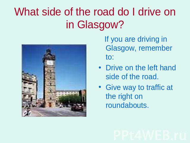 What side of the road do I drive on in Glasgow? If you are driving in Glasgow, remember to: Drive on the left hand side of the road.Give way to traffic at the right on roundabouts.