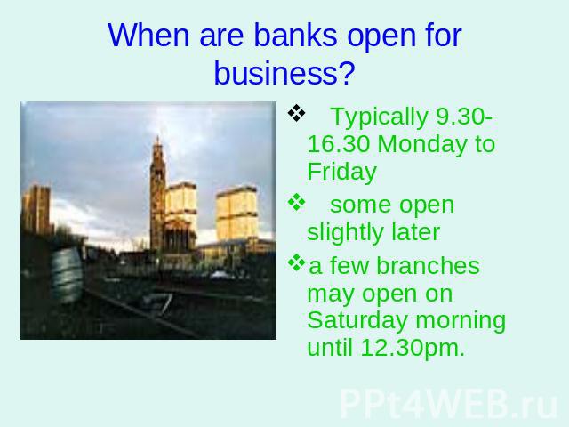 When are banks open for business? Typically 9.30-16.30 Monday to Friday some open slightly later a few branches may open on Saturday morning until 12.30pm.
