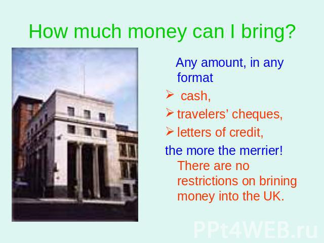 How much money can I bring? Any amount, in any format cash, travelers’ cheques,letters of credit, the more the merrier! There are no restrictions on brining money into the UK.