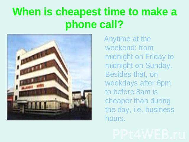 When is cheapest time to make a phone call? Anytime at the weekend: from midnight on Friday to midnight on Sunday. Besides that, on weekdays after 6pm to before 8am is cheaper than during the day, i.e. business hours.