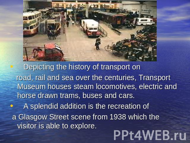Depicting the history of transport on road, rail and sea over the centuries, Transport Museum houses steam locomotives, electric and horse drawn trams, buses and cars. A splendid addition is the recreation of a Glasgow Street scene from 1938 which t…