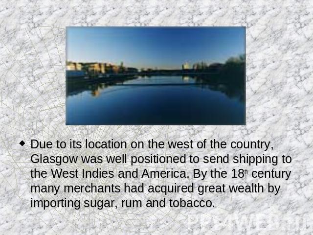 Due to its location on the west of the country, Glasgow was well positioned to send shipping to the West Indies and America. By the 18th century many merchants had acquired great wealth by importing sugar, rum and tobacco.