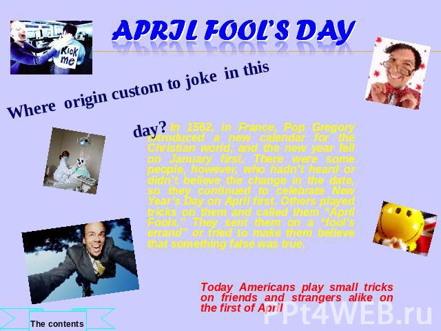 April Fool’s Day Where origin custom to joke in this day? In 1562, in France, Pop Gregory introduced a new calendar for the Christian world, and the new year fell on January first. There were some people, however, who hadn’t heard or didn’t believe …