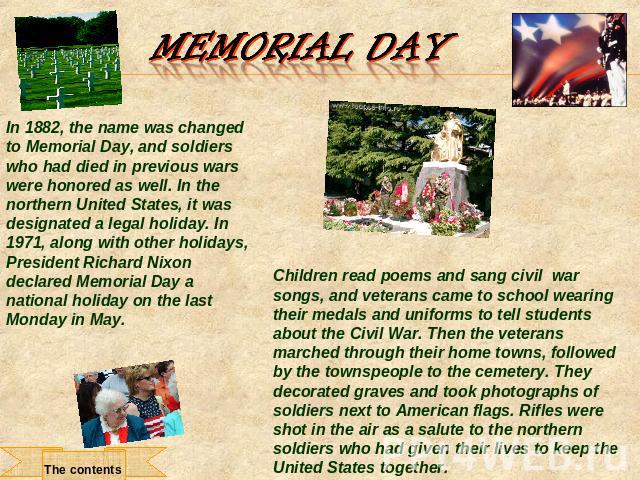 Memorial Day In 1882, the name was changed to Memorial Day, and soldiers who had died in previous wars were honored as well. In the northern United States, it was designated a legal holiday. In 1971, along with other holidays, President Richard Nixo…