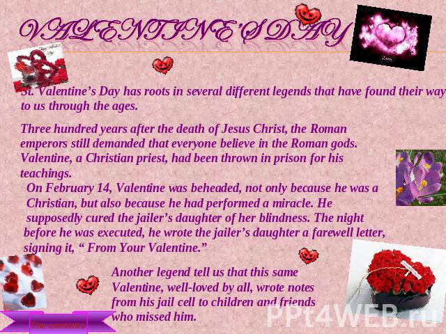 Valentine’s Day St. Valentine’s Day has roots in several different legends that have found their way to us through the ages. Three hundred years after the death of Jesus Christ, the Roman emperors still demanded that everyone believe in the Roman go…