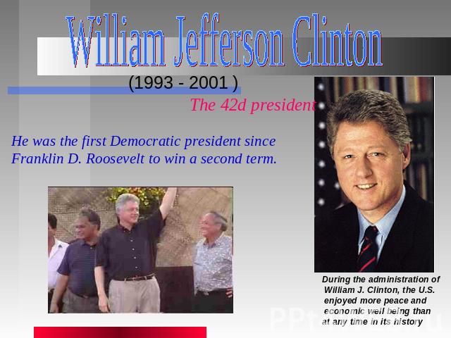 William Jefferson Clinton (1993 - 2001 ) The 42d president He was the first Democratic president since Franklin D. Roosevelt to win a second term. During the administration of William J. Clinton, the U.S. enjoyed more peace and economic well being t…