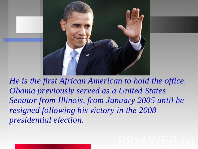 He is the first African American to hold the office. Obama previously served as a United States Senator from Illinois, from January 2005 until he resigned following his victory in the 2008 presidential election.
