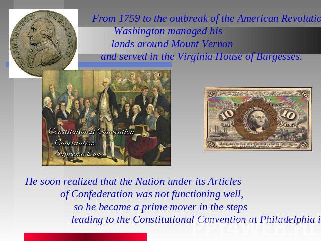 From 1759 to the outbreak of the American Revolution, Washington managed his lands around Mount Vernon and served in the Virginia House of Burgesses. He soon realized that the Nation under its Articles of Confederation was not functioning well, so h…
