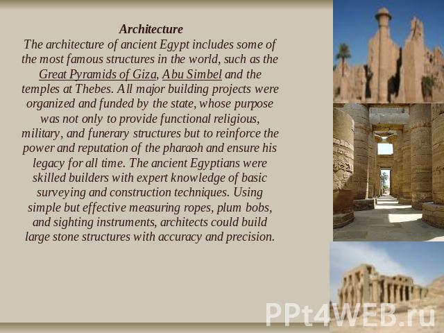 ArchitectureThe architecture of ancient Egypt includes some of the most famous structures in the world, such as the Great Pyramids of Giza, Abu Simbel and the temples at Thebes. All major building projects were organized and funded by the state, who…