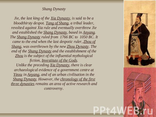 Shang DynastyJie, the last king of the Xia Dynasty, is said to be a bloodthirsty despot. Tang of Shang, a tribal leader, revolted against Xia rule and eventually overthrew Jie and established the Shang Dynasty, based in Anyang. The Shang Dynasty rul…