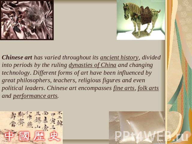 Chinese art has varied throughout its ancient history, divided into periods by the ruling dynasties of China and changing technology. Different forms of art have been influenced by great philosophers, teachers, religious figures and even political l…