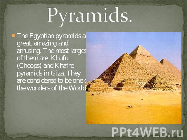 Pyramids. The Egyptian pyramids are great, amazing and amusing. The most largest of them are Khufu (Cheops) and Khafre pyramids in Giza. They are considered to be one of the wonders of the World.
