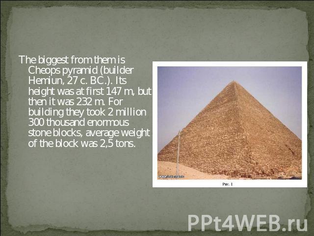 The biggest from them is Cheops pyramid (builder Hemiun, 27 c. BC.). Its height was at first 147 m, but then it was 232 m. For building they took 2 million 300 thousand enormous stone blocks, average weight of the block was 2,5 tons.