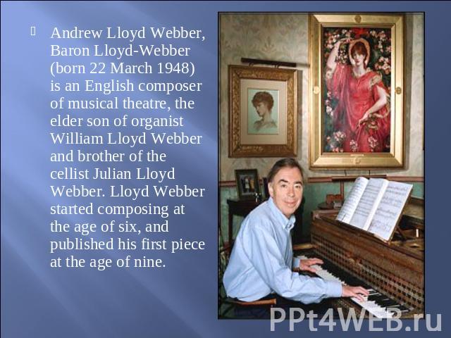 Andrew Lloyd Webber, Baron Lloyd-Webber (born 22 March 1948) is an English composer of musical theatre, the elder son of organist William Lloyd Webber and brother of the cellist Julian Lloyd Webber. Lloyd Webber started composing at the age of six, …