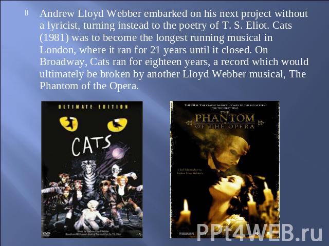 Andrew Lloyd Webber embarked on his next project without a lyricist, turning instead to the poetry of T. S. Eliot. Cats (1981) was to become the longest running musical in London, where it ran for 21 years until it closed. On Broadway, Cats ran for …