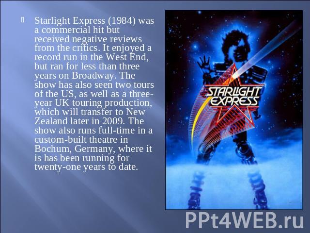 Starlight Express (1984) was a commercial hit but received negative reviews from the critics. It enjoyed a record run in the West End, but ran for less than three years on Broadway. The show has also seen two tours of the US, as well as a three-year…