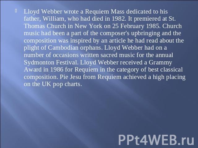 Lloyd Webber wrote a Requiem Mass dedicated to his father, William, who had died in 1982. It premiered at St. Thomas Church in New York on 25 February 1985. Church music had been a part of the composer's upbringing and the composition was inspired b…