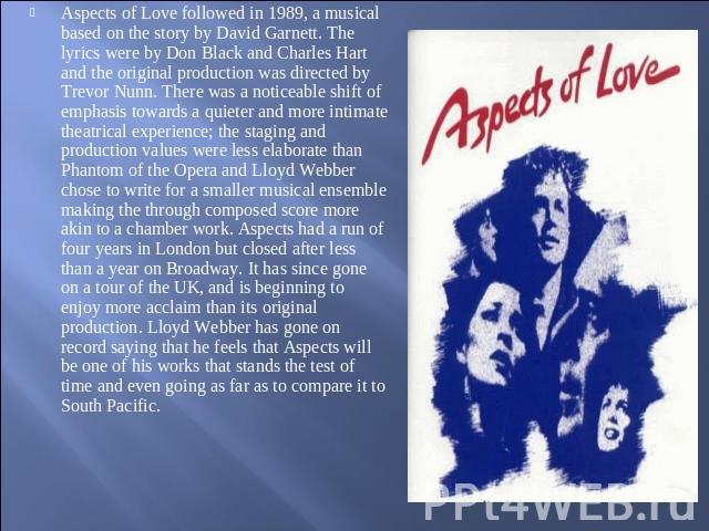 Aspects of Love followed in 1989, a musical based on the story by David Garnett. The lyrics were by Don Black and Charles Hart and the original production was directed by Trevor Nunn. There was a noticeable shift of emphasis towards a quieter and mo…