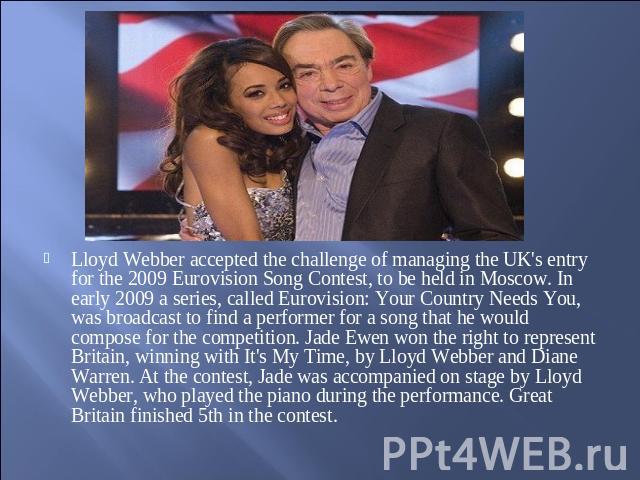 Lloyd Webber accepted the challenge of managing the UK's entry for the 2009 Eurovision Song Contest, to be held in Moscow. In early 2009 a series, called Eurovision: Your Country Needs You, was broadcast to find a performer for a song that he would …