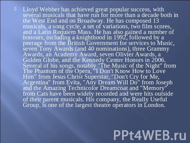 Lloyd Webber has achieved great popular success, with several musicals that have run for more than a decade both in the West End and on Broadway. He has composed 13 musicals, a song cycle, a set of variations, two film scores, and a Latin Requiem Ma…