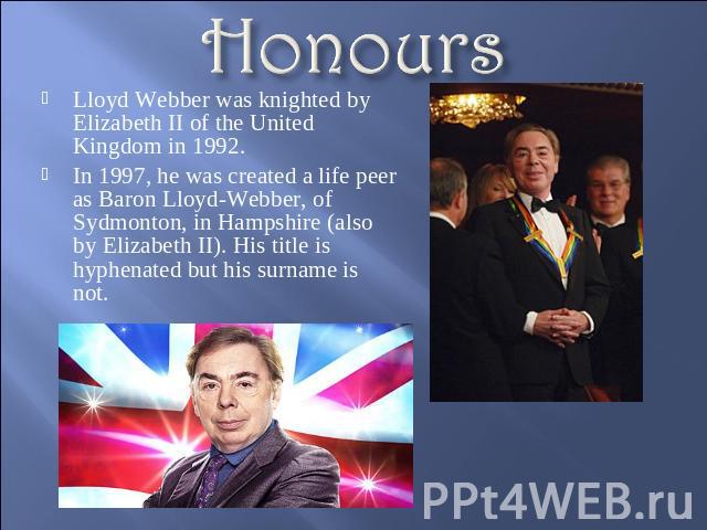 Honours Lloyd Webber was knighted by Elizabeth II of the United Kingdom in 1992.In 1997, he was created a life peer as Baron Lloyd-Webber, of Sydmonton, in Hampshire (also by Elizabeth II). His title is hyphenated but his surname is not.