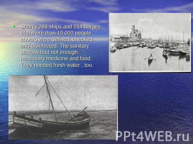 Shortly 263 ships and 214 barges with more than 10,000 people aboard were defined, checked and disinfected. The sanitary stations had not enough necessary medicine and food. They needed fresh water , too.