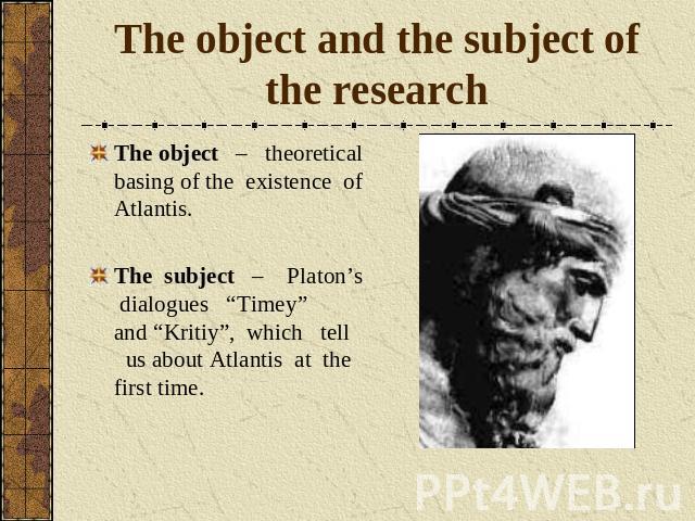 The object and the subject of the research The object – theoretical basing of the existence of Atlantis.The subject – Platon’s dialogues “Timey” and “Kritiy”, which tell us about Atlantis at the first time.