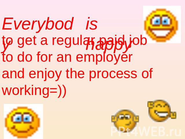 Everybody is happy to get a regular paid job to do for an employer and enjoy the process of working=))