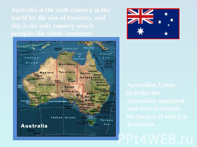 Australia is the sixth country in the world by the size of territory, and this is the only country which occupies the whole continent. Australian Union includes the Australian mainland and several islands, the largest of which is Tasmania.