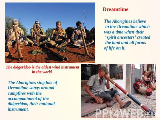 Dreamtime The Aborigines believe in the Dreamtime which was a time when their ‘spirit ancestors’ created the land and all forms of life on it. The didgeridoo is the oldest wind instrument in the world. The Aborigines sing lots of Dreamtime songs aro…