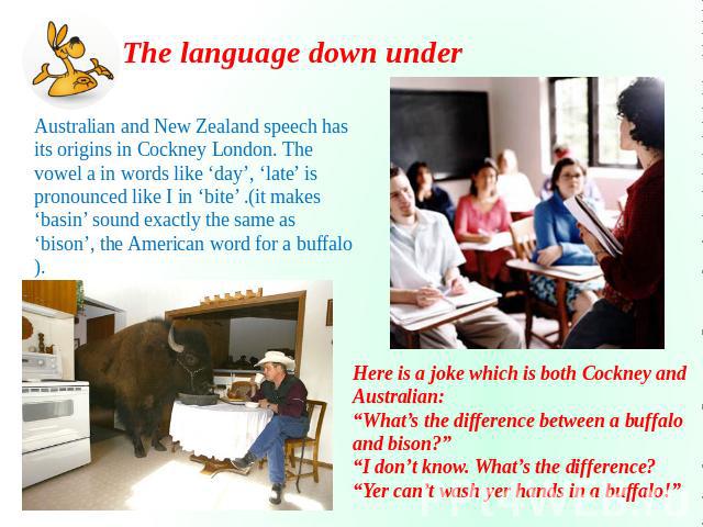 The language down under Australian and New Zealand speech has its origins in Cockney London. The vowel a in words like ‘day’, ‘late’ is pronounced like I in ‘bite’ .(it makes ‘basin’ sound exactly the same as ‘bison’, the American word for a buffalo…