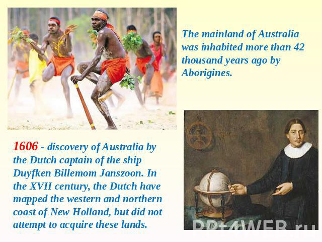 The mainland of Australia was inhabited more than 42 thousand years ago by Aborigines. 1606 - discovery of Australia by the Dutch captain of the ship Duyfken Billemom Janszoon. In the XVII century, the Dutch have mapped the western and northern coas…
