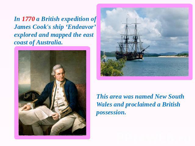 In 1770 a British expedition of James Cook's ship ‘Endeavor’ explored and mapped the east coast of Australia. This area was named New South Wales and proclaimed a British possession.
