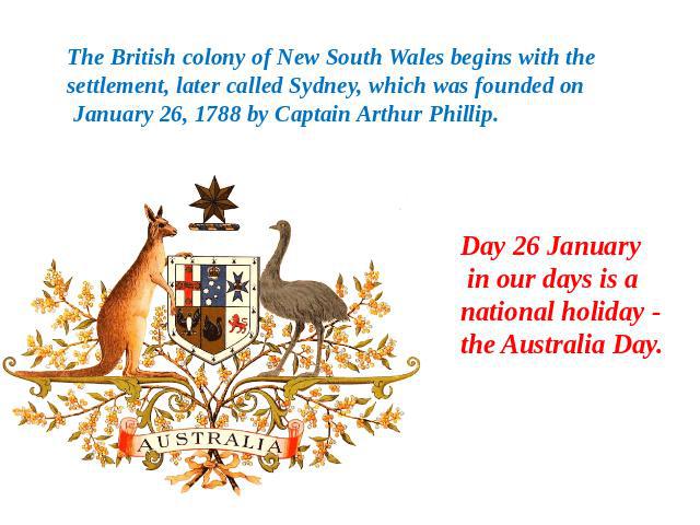 The British colony of New South Wales begins with the settlement, later called Sydney, which was founded on January 26, 1788 by Captain Arthur Phillip. Day 26 January in our days is a national holiday - the Australia Day.