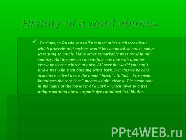 History of a word «birch» Perhaps, in Russia you will not meet other such tree about which proverbs and sayings would be composed so much, songs were sung so much. Many other remarkable trees grow in our country. But the person can confuse one tree …