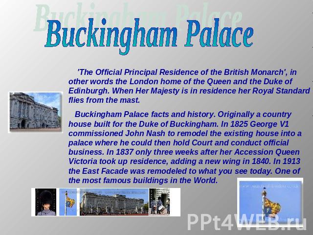 Buckingham Palace 'The Official Principal Residence of the British Monarch', in other words the London home of the Queen and the Duke of Edinburgh. When Her Majesty is in residence her Royal Standard flies from the mast. Buckingham Palace facts and …