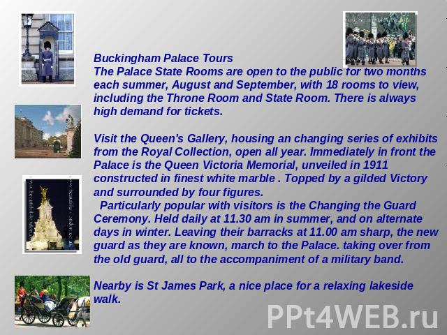 Buckingham Palace ToursThe Palace State Rooms are open to the public for two months each summer, August and September, with 18 rooms to view, including the Throne Room and State Room. There is always high demand for tickets. Visit the Queen's Galler…