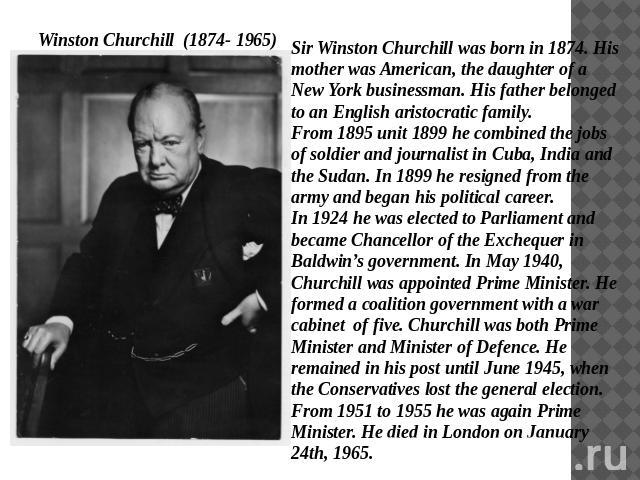Winston Churchill (1874- 1965) Sir Winston Churchill was born in 1874. His mother was American, the daughter of a New York businessman. His father belonged to an English aristocratic family. From 1895 unit 1899 he combined the jobs of soldier and jo…