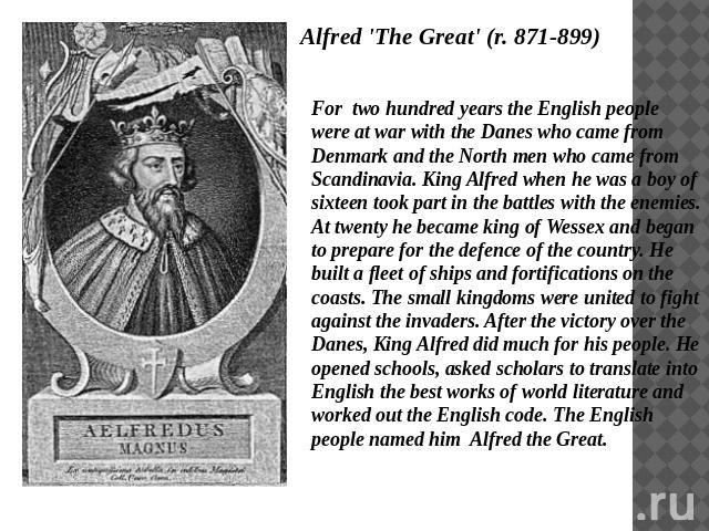 Alfred 'The Great' (r. 871-899) For two hundred years the English people were at war with the Danes who came from Denmark and the North men who came from Scandinavia. King Alfred when he was a boy of sixteen took part in the battles with the enemies…