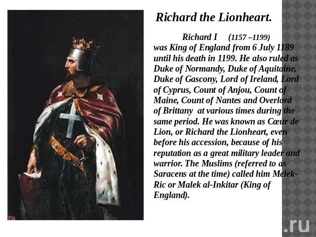 Richard the Lionheart. Richard I (1157 –1199) was King of England from 6 July 1189 until his death in 1199. He also ruled as Duke of Normandy, Duke of Aquitaine, Duke of Gascony, Lord of Ireland, Lord of Cyprus, Count of Anjou, Count of Maine, Count…