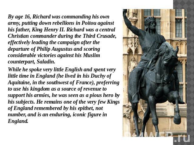 By age 16, Richard was commanding his own army, putting down rebellions in Poitou against his father, King Henry II. Richard was a central Christian commander during the Third Crusade, effectively leading the campaign after the departure of Philip A…