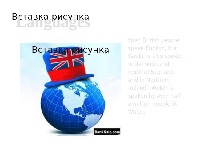 Languages Most British people speak English, but Gaelic is also spoken in the west and north of Scotland and in Northern Ireland . Welsh is spoken by over half a million people in Wales.