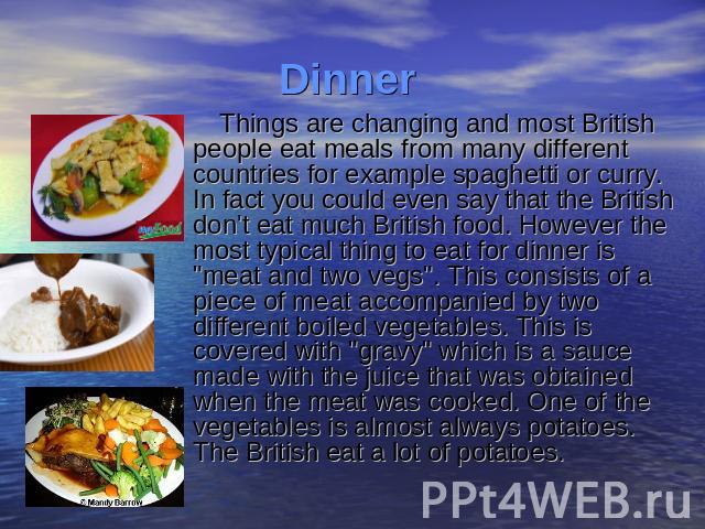 Things are changing and most British people eat meals from many different countries for example spaghetti or curry. In fact you could even say that the British don't eat much British food. However the most typical thing to eat for dinner is 