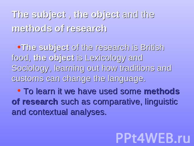 The subject , the object and the methods of research The subject of the research is British food, the object is Lexicology and Sociology, learning out how traditions and customs can change the language. To learn it we have used some methods of resea…