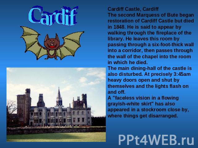 Cardif Cardiff Castle, CardiffThe second Marquess of Bute began restoration of Cardiff Castle but died in 1848. He is said to appear by walking through the fireplace of the library. He leaves this room by passing through a six-foot-thick wall into a…