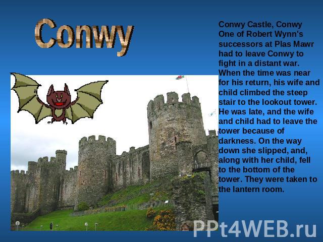 Conwy Conwy Castle, ConwyOne of Robert Wynn's successors at Plas Mawr had to leave Conwy to fight in a distant war. When the time was near for his return, his wife and child climbed the steep stair to the lookout tower. He was late, and the wife and…