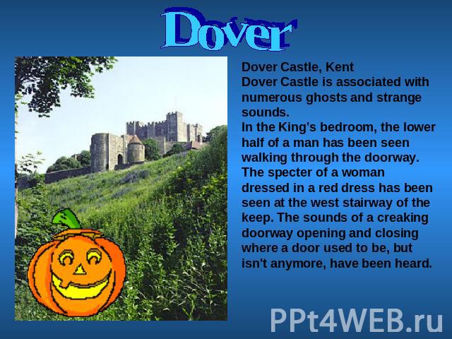 Dover Dover Castle, KentDover Castle is associated with numerous ghosts and strange sounds.In the King's bedroom, the lower half of a man has been seen walking through the doorway. The specter of a woman dressed in a red dress has been seen at the w…