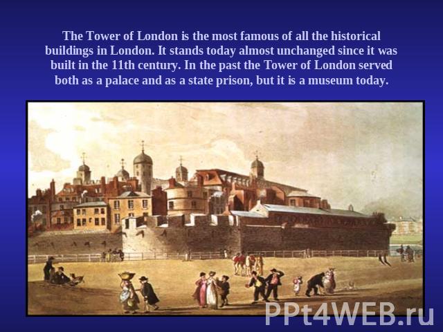 The Tower of London is the most famous of all the historical buildings in London. It stands today almost unchanged since it was built in the 11th century. In the past the Tower of London served both as a palace and as a state prison, but it is a mus…