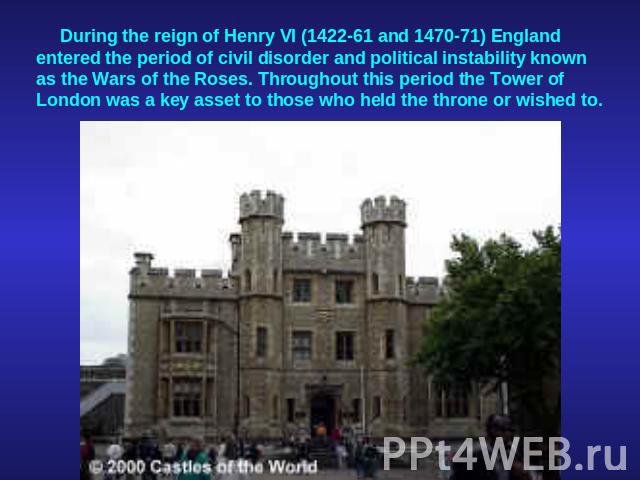 During the reign of Henry VI (1422-61 and 1470-71) England entered the period of civil disorder and political instability known as the Wars of the Roses. Throughout this period the Tower of London was a key asset to those who held the throne or wished to.