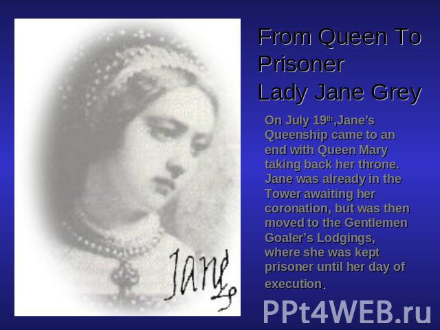 From Queen To PrisonerLady Jane Grey On July 19th,Jane’s Queenship came to an end with Queen Mary taking back her throne. Jane was already in the Tower awaiting her coronation, but was then moved to the Gentlemen Goaler’s Lodgings, where she was kep…
